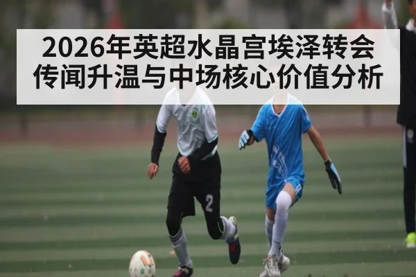 2026年英超水晶宫埃泽转会传闻升温与中场核心价值分析（leyu）